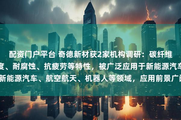 配资门户平台 奇德新材获2家机构调研：碳纤维制品具有轻量化、高强度、耐腐蚀、抗疲劳等特性，被广泛应用于新能源汽车、航空航天、机器人等领域，应用前景广阔（附调研问答）