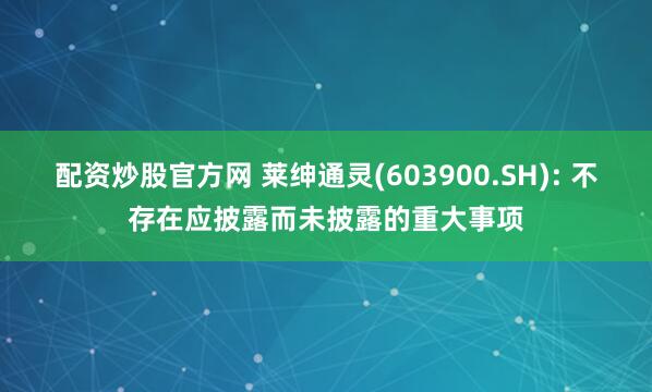 配资炒股官方网 莱绅通灵(603900.SH): 不存在应披露而未披露的重大事项