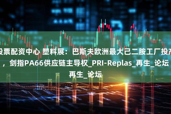 股票配资中心 塑料展：巴斯夫欧洲最大己二胺工厂投产，剑指PA66供应链主导权_PRI-Replas_再生_论坛