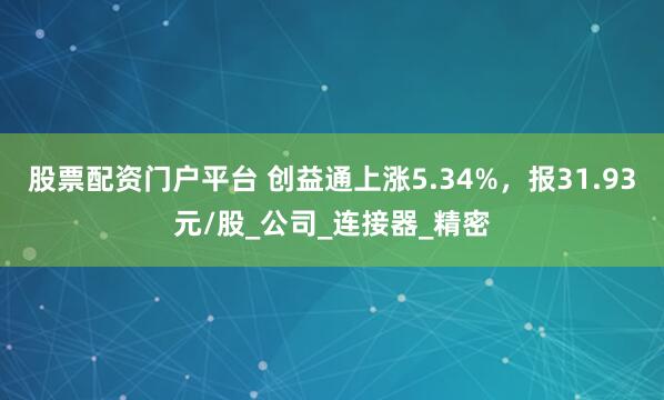 股票配资门户平台 创益通上涨5.34%，报31.93元/股_公司_连接器_精密