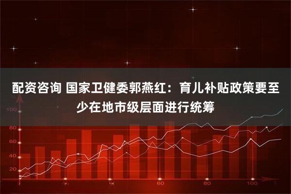 配资咨询 国家卫健委郭燕红：育儿补贴政策要至少在地市级层面进行统筹