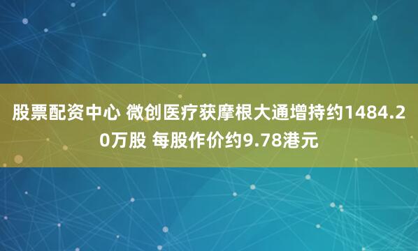 股票配资中心 微创医疗获摩根大通增持约1484.20万股 每股作价约9.78港元