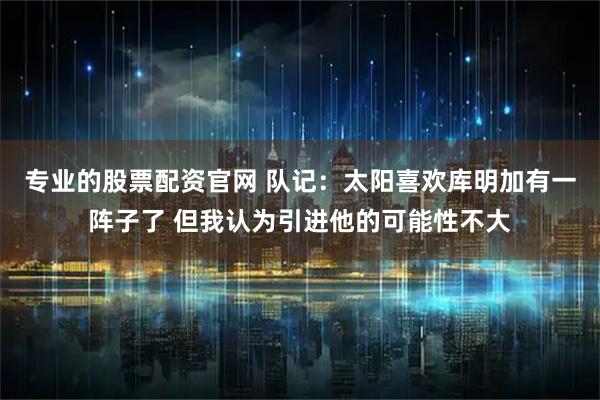 专业的股票配资官网 队记：太阳喜欢库明加有一阵子了 但我认为引进他的可能性不大