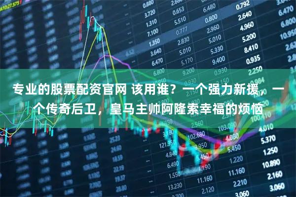 专业的股票配资官网 该用谁？一个强力新援，一个传奇后卫，皇马主帅阿隆索幸福的烦恼