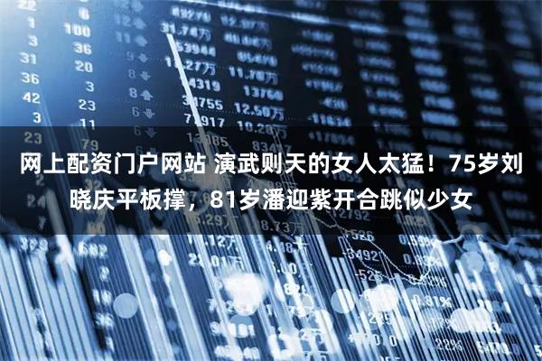 网上配资门户网站 演武则天的女人太猛！75岁刘晓庆平板撑，81岁潘迎紫开合跳似少女