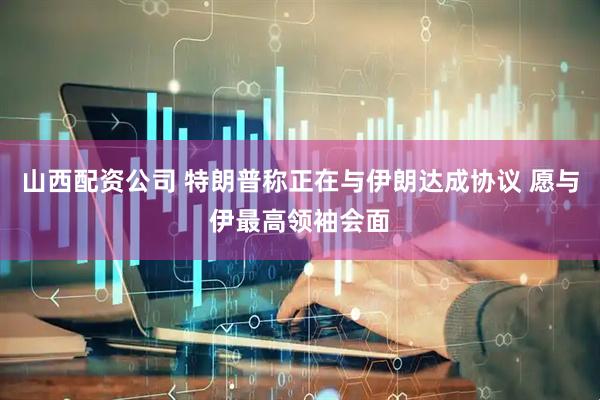 山西配资公司 特朗普称正在与伊朗达成协议 愿与伊最高领袖会面
